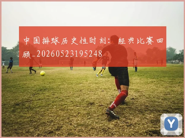 中国排球历史性时刻：经典比赛回顾_20260523195248