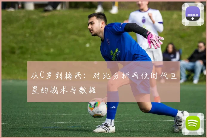 从C罗到梅西：对比分析两位时代巨星的战术与数据