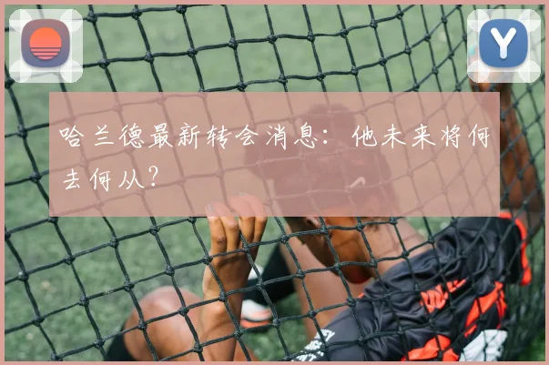 哈兰德最新转会消息：他未来将何去何从？