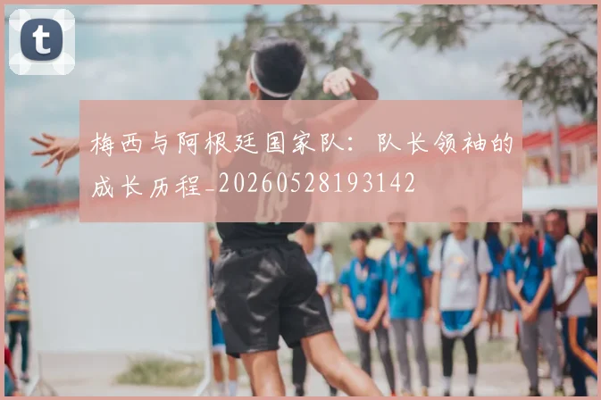 梅西与阿根廷国家队:队长领袖的成长历程_20260528193142