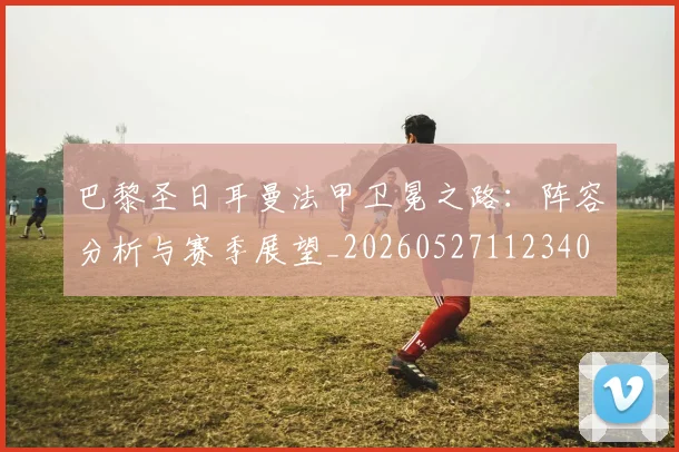 巴黎圣日耳曼法甲卫冕之路：阵容分析与赛季展望_20260527112340