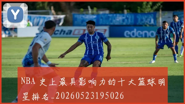 NBA 史上最具影响力的十大篮球明星排名_20260523195026