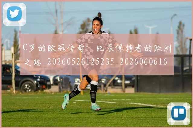 C罗的欧冠传奇：纪录保持者的欧洲之路_20260526125235_20260606165427