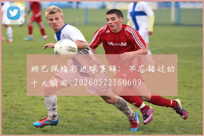 姆巴佩精彩进球集锦：不容错过的十大瞬间_20260522160609
